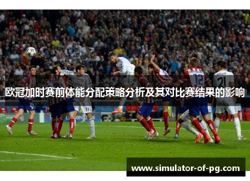 欧冠加时赛前体能分配策略分析及其对比赛结果的影响