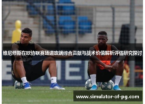 维尼修斯在欧协联赛场进攻端综合贡献与战术价值解析评估研究探讨 维尼修斯在欧协联赛场进攻端综合贡献与战术价值解析评估研究探讨
