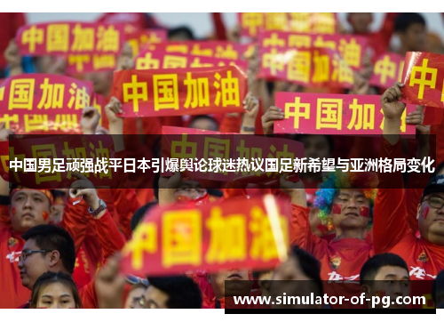 中国男足顽强战平日本引爆舆论球迷热议国足新希望与亚洲格局变化 中国男足顽强战平日本引爆舆论球迷热议国足新希望与亚洲格局变化