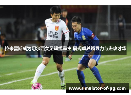 拉米雷斯成为切尔西女足锋线霸主 展现卓越领导力与进攻才华