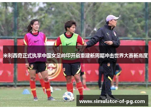 米利西奇正式执掌中国女足帅印开启重建新周期冲击世界大赛新高度
