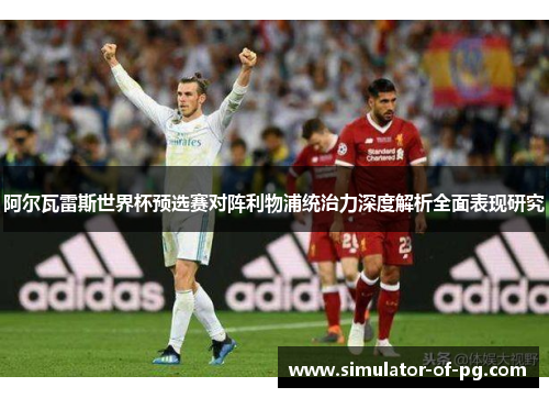 阿尔瓦雷斯世界杯预选赛对阵利物浦统治力深度解析全面表现研究 阿尔瓦雷斯世界杯预选赛对阵利物浦统治力深度解析全面表现研究
